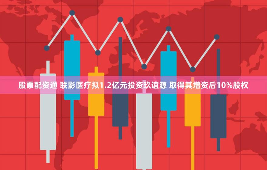 股票配资通 联影医疗拟1.2亿元投资玖谊源 取得其增资后10%股权