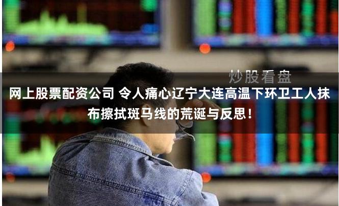 网上股票配资公司 令人痛心辽宁大连高温下环卫工人抹布擦拭斑马线的荒诞与反思！