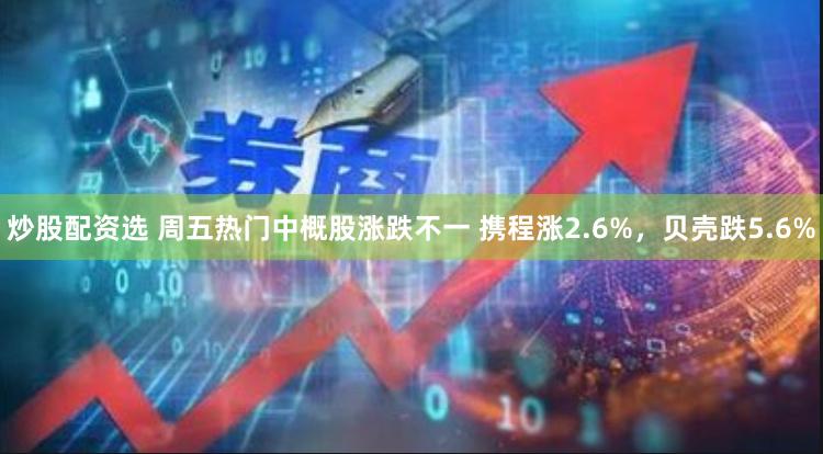 炒股配资选 周五热门中概股涨跌不一 携程涨2.6%，贝壳跌5.6%