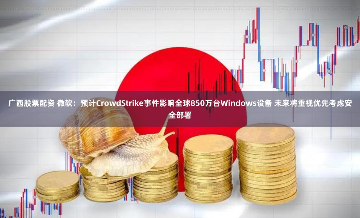 广西股票配资 微软：预计CrowdStrike事件影响全球850万台Windows设备 未来将重视优先考虑安全部署