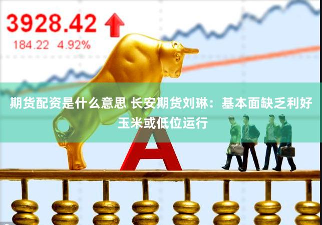 期货配资是什么意思 长安期货刘琳：基本面缺乏利好 玉米或低位运行