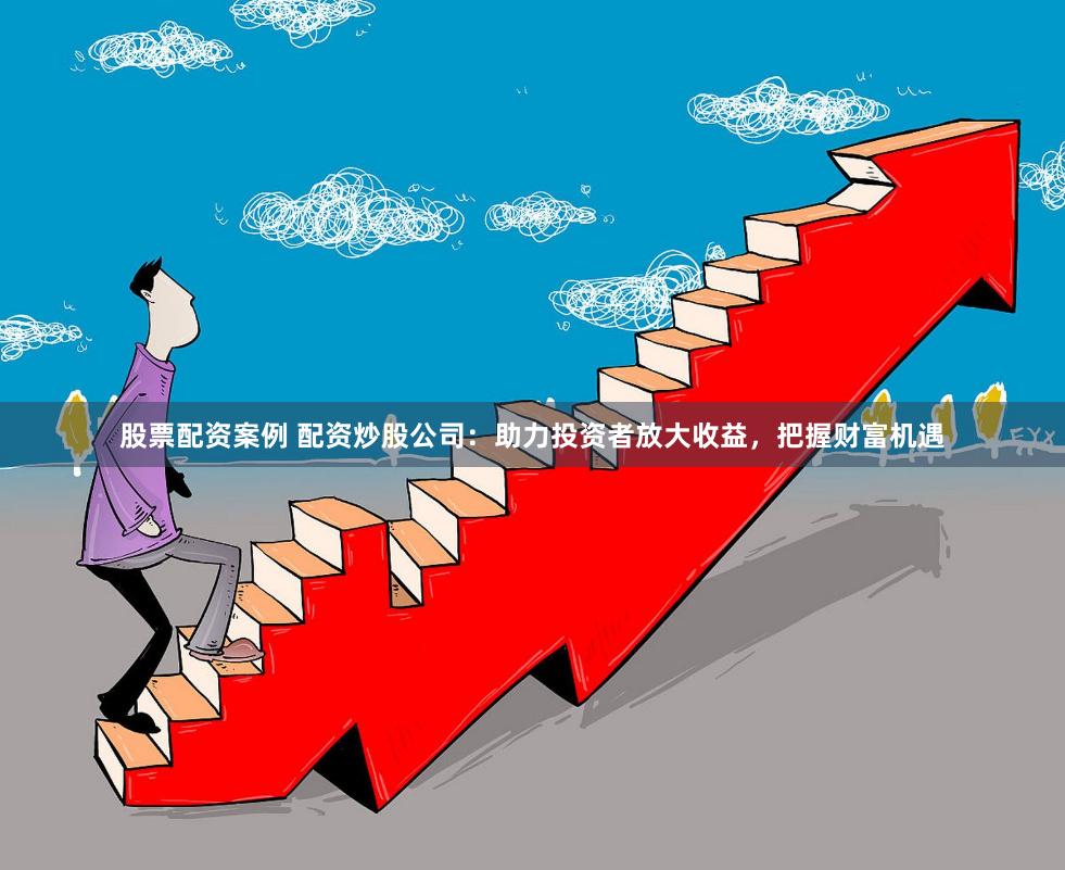 股票配资案例 配资炒股公司：助力投资者放大收益，把握财富机遇