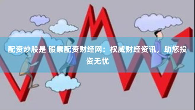 配资炒股是 股票配资财经网：权威财经资讯，助您投资无忧