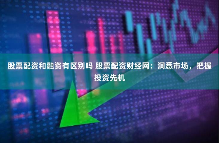 股票配资和融资有区别吗 股票配资财经网：洞悉市场，把握投资先机