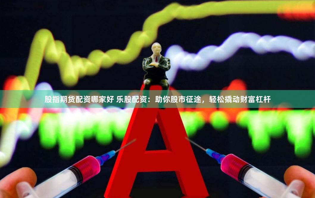 股指期货配资哪家好 乐股配资：助你股市征途，轻松撬动财富杠杆