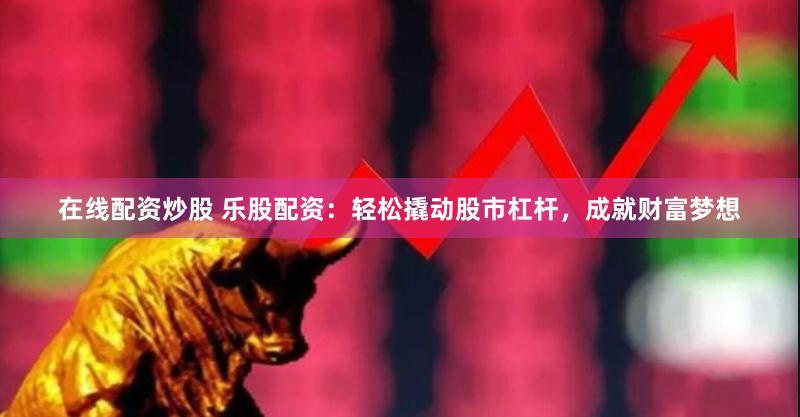在线配资炒股 乐股配资：轻松撬动股市杠杆，成就财富梦想