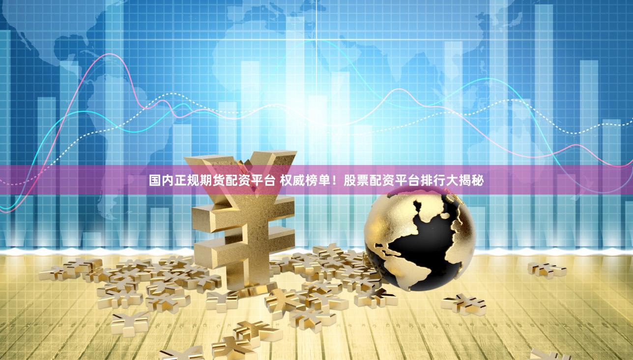 国内正规期货配资平台 权威榜单！股票配资平台排行大揭秘
