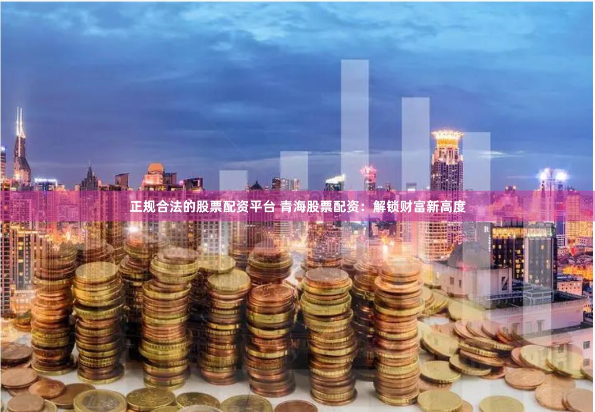正规合法的股票配资平台 青海股票配资：解锁财富新高度