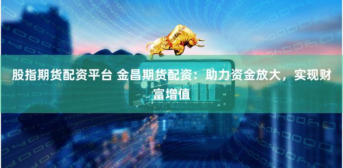 股指期货配资平台 金昌期货配资：助力资金放大，实现财富增值